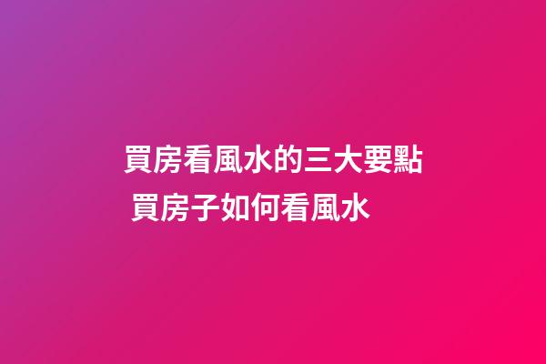 買房看風水的三大要點 買房子如何看風水
